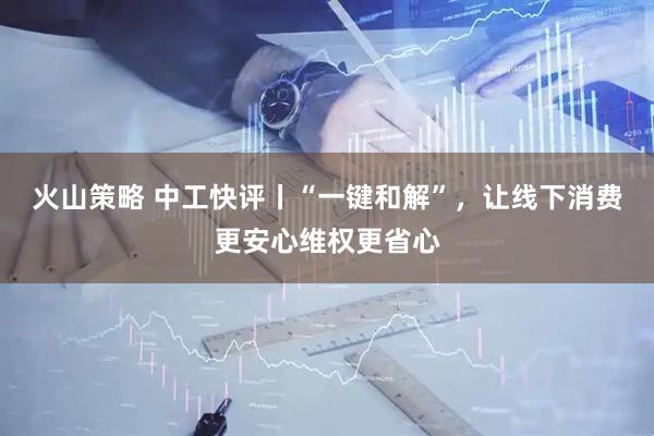火山策略 中工快评丨“一键和解”，让线下消费更安心维权更省心