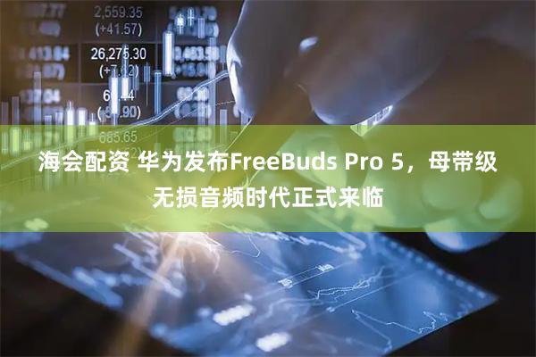 海会配资 华为发布FreeBuds Pro 5，母带级无损音频时代正式来临