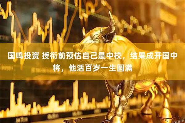 国鸣投资 授衔前预估自己是中校，结果成开国中将，他活百岁一生圆满