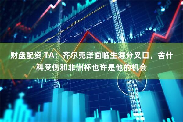财盘配资 TA：齐尔克泽面临生涯分叉口，舍什科受伤和非洲杯也许是他的机会
