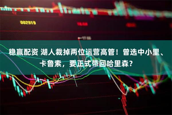 稳赢配资 湖人裁掉两位运营高管！曾选中小里、卡鲁索，要正式带回哈里森？