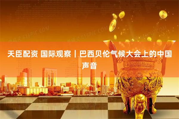 天臣配资 国际观察｜巴西贝伦气候大会上的中国声音
