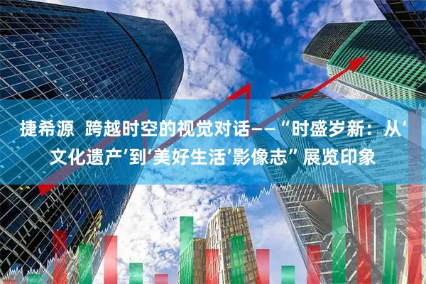 捷希源  跨越时空的视觉对话——“时盛岁新：从‘文化遗产’到‘美好生活’影像志”展览印象