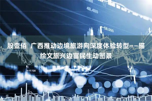 股壹佰  广西推动边境旅游向深度体验转型——描绘文旅兴边富民生动图景