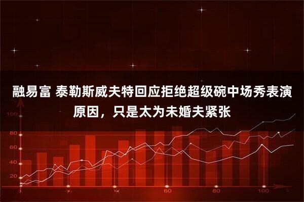 融易富 泰勒斯威夫特回应拒绝超级碗中场秀表演原因，只是太为未婚夫紧张