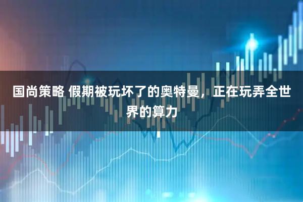 国尚策略 假期被玩坏了的奥特曼，正在玩弄全世界的算力