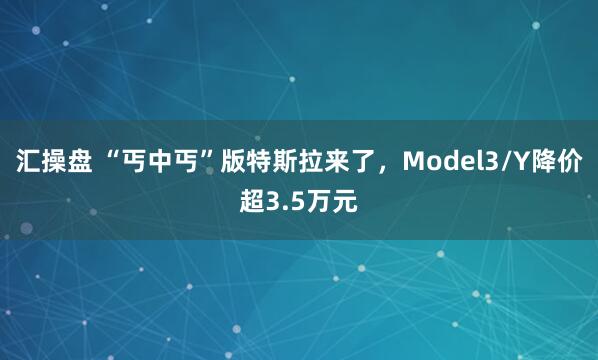 汇操盘 “丐中丐”版特斯拉来了，Model3/Y降价超3.5万元