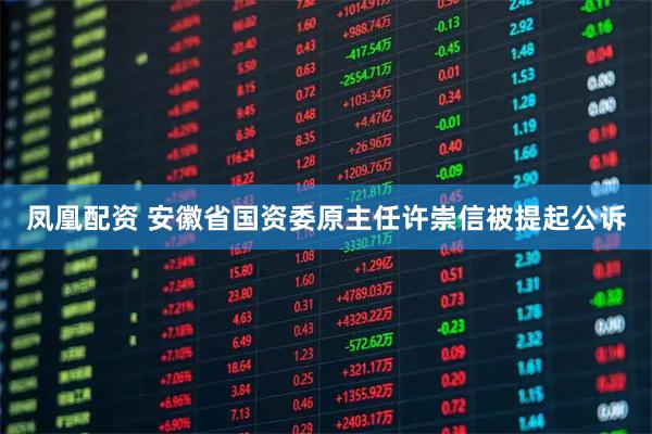 凤凰配资 安徽省国资委原主任许崇信被提起公诉