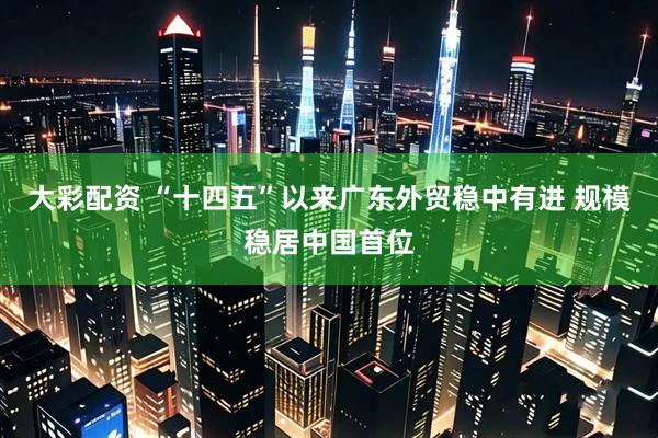 大彩配资 “十四五”以来广东外贸稳中有进 规模稳居中国首位