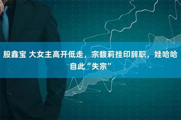 股鑫宝 大女主高开低走，宗馥莉挂印辞职，娃哈哈自此“失宗”