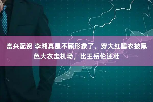 富兴配资 李湘真是不顾形象了，穿大红睡衣披黑色大衣走机场，比王岳伦还壮