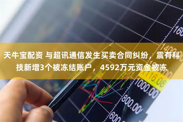 天牛宝配资 与超讯通信发生买卖合同纠纷，震有科技新增3个被冻结账户，4592万元资金被冻