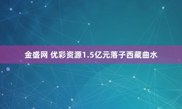 金盛网 优彩资源1.5亿元落子西藏曲水