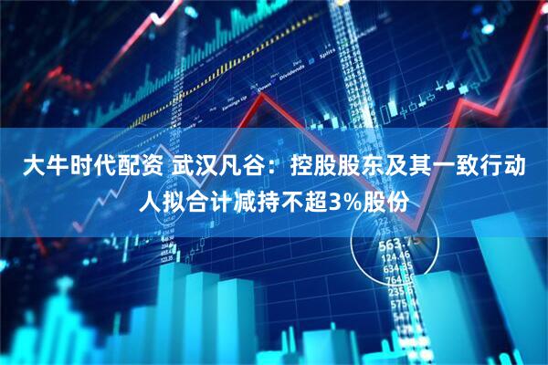 大牛时代配资 武汉凡谷：控股股东及其一致行动人拟合计减持不超3%股份
