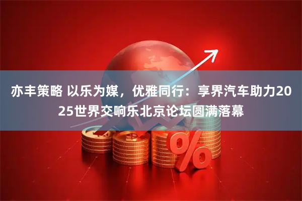 亦丰策略 以乐为媒，优雅同行：享界汽车助力2025世界交响乐北京论坛圆满落幕