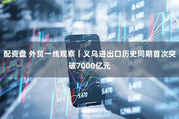 配资盘 外贸一线观察丨义乌进出口历史同期首次突破7000亿元