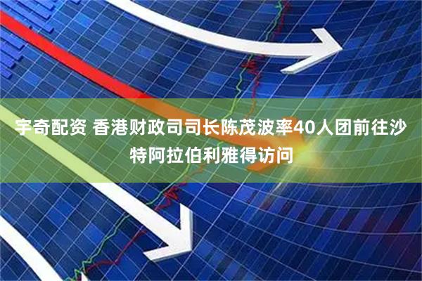 宇奇配资 香港财政司司长陈茂波率40人团前往沙特阿拉伯利雅得访问