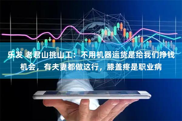 乐发 老君山挑山工：不用机器运货是给我们挣钱机会，有夫妻都做这行，膝盖疼是职业病