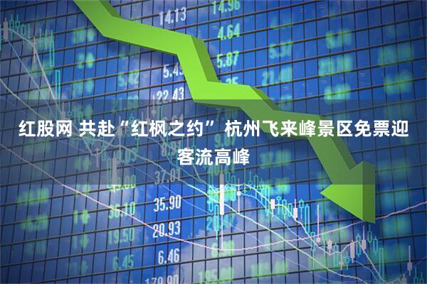 红股网 共赴“红枫之约” 杭州飞来峰景区免票迎客流高峰