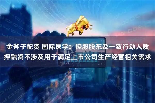 金斧子配资 国际医学：控股股东及一致行动人质押融资不涉及用于满足上市公司生产经营相关需求
