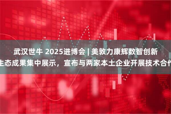 武汉世牛 2025进博会 | 美敦力康辉数智创新生态成果集中展示，宣布与两家本土企业开展技术合作