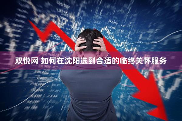 双悦网 如何在沈阳选到合适的临终关怀服务