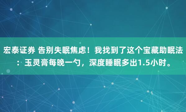 宏泰证券 告别失眠焦虑！我找到了这个宝藏助眠法：玉灵膏每晚一勺，深度睡眠多出1.5小时。