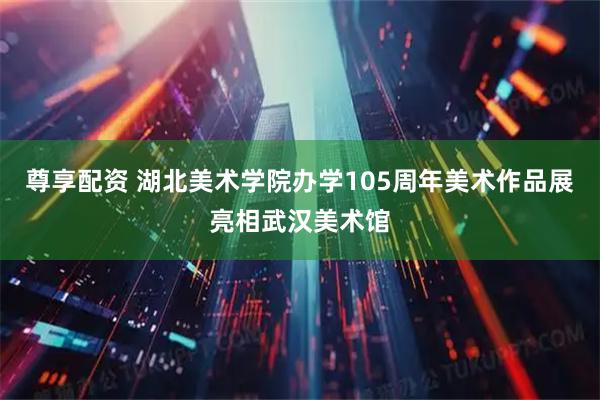 尊享配资 湖北美术学院办学105周年美术作品展亮相武汉美术馆