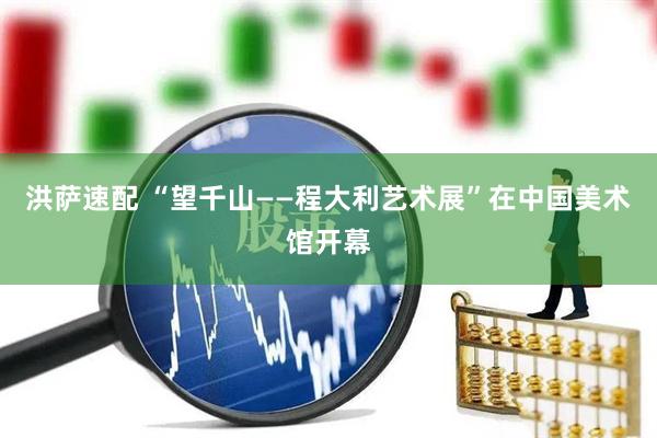 洪萨速配 “望千山——程大利艺术展”在中国美术馆开幕