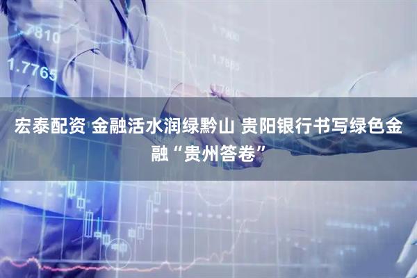 宏泰配资 金融活水润绿黔山 贵阳银行书写绿色金融“贵州答卷”