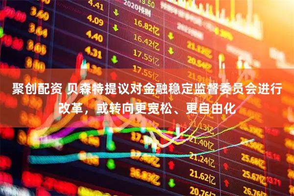 聚创配资 贝森特提议对金融稳定监督委员会进行改革，或转向更宽松、更自由化