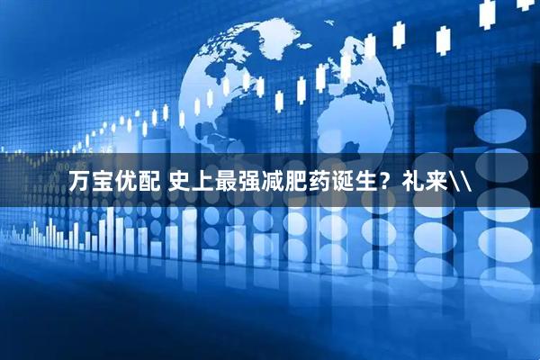 万宝优配 史上最强减肥药诞生？礼来\