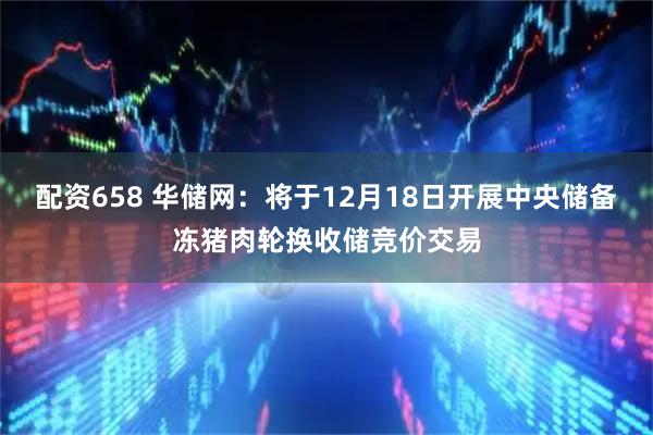配资658 华储网：将于12月18日开展中央储备冻猪肉轮换收储竞价交易