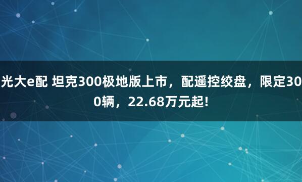 光大e配 坦克300极地版上市，配遥控绞盘，限定300辆，22.68万元起!
