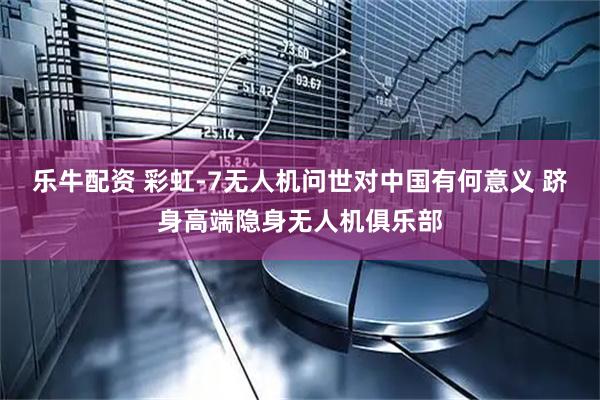 乐牛配资 彩虹-7无人机问世对中国有何意义 跻身高端隐身无人机俱乐部