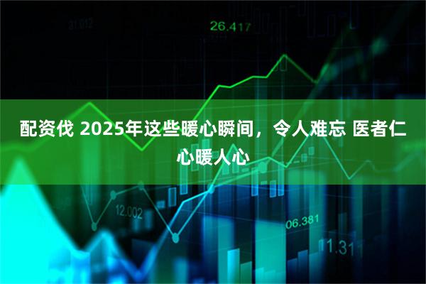 配资伐 2025年这些暖心瞬间，令人难忘 医者仁心暖人心