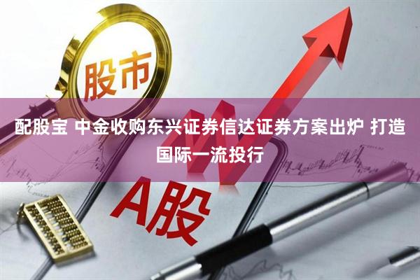 配股宝 中金收购东兴证券信达证券方案出炉 打造国际一流投行