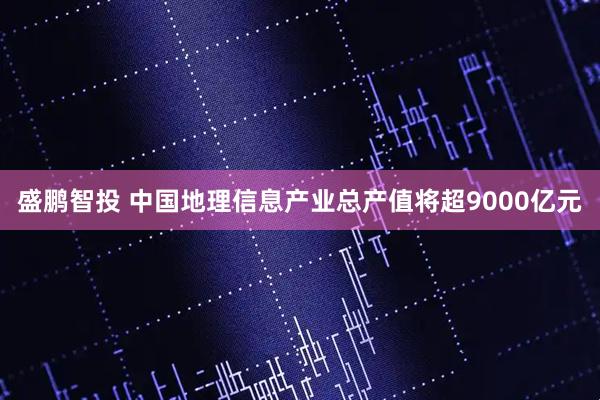 盛鹏智投 中国地理信息产业总产值将超9000亿元