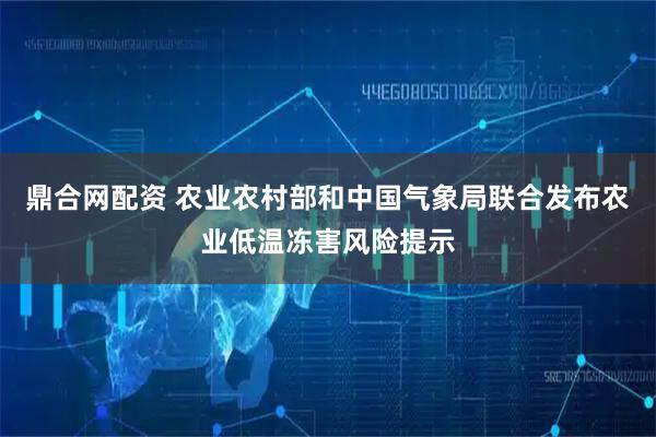 鼎合网配资 农业农村部和中国气象局联合发布农业低温冻害风险提示