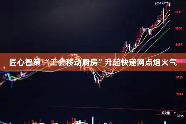 匠心智策 “工会移动厨房”升起快递网点烟火气