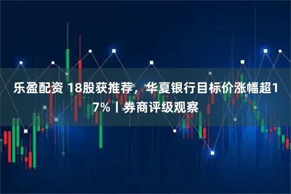 乐盈配资 18股获推荐，华夏银行目标价涨幅超17%丨券商评级观察