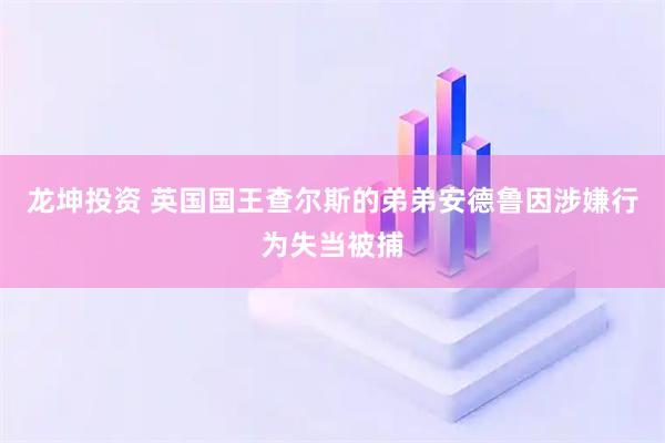 龙坤投资 英国国王查尔斯的弟弟安德鲁因涉嫌行为失当被捕