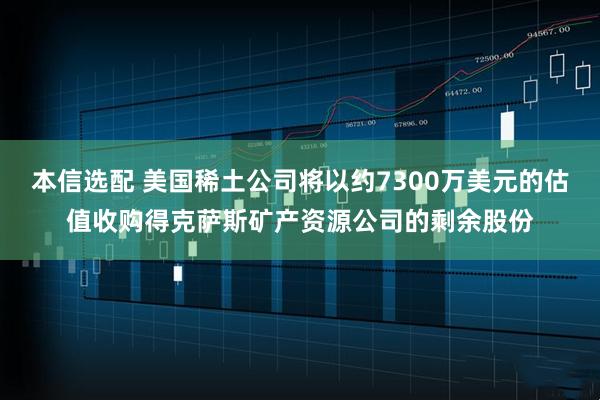 本信选配 美国稀土公司将以约7300万美元的估值收购得克萨斯矿产资源公司的剩余股份