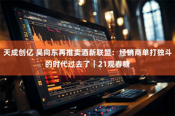 天成创亿 吴向东再推卖酒新联盟：经销商单打独斗的时代过去了｜21观春糖