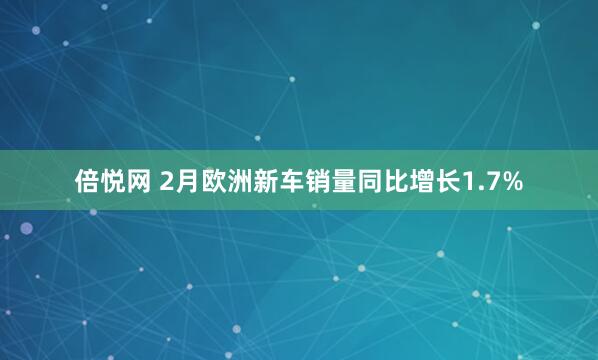 倍悦网 2月欧洲新车销量同比增长1.7%