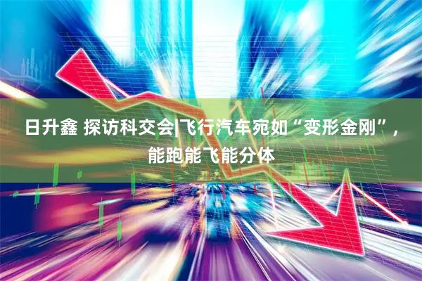 日升鑫 探访科交会|飞行汽车宛如“变形金刚”，能跑能飞能分体
