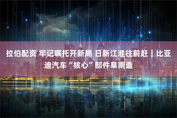 拉伯配资 牢记嘱托开新局 日新江淮往前赶｜比亚迪汽车“核心”部件阜南造