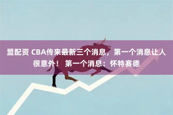 盟配资 CBA传来最新三个消息，第一个消息让人很意外！ 第一个消息：怀特赛德
